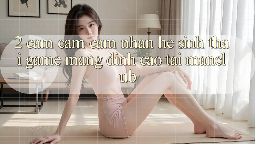 2. Cảm cảm cảm nhận hệ sinh thái Game mạng đỉnh cao tại Manclub