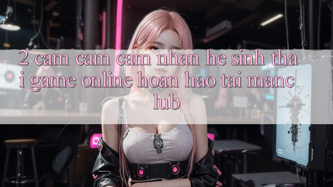 2. Cảm cảm cảm nhận hệ sinh thái Game Online hoàn hảo tại Manclub