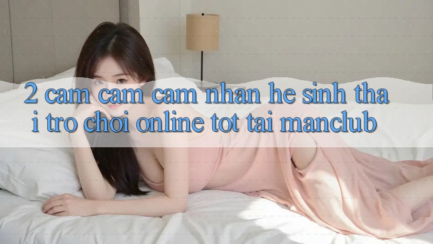 2. Cảm cảm cảm nhận hệ sinh thái Trò chơi Online tốt tại Manclub 2. Cảm cảm cảm nhận hệ sinh thái Trò chơi Online tốt tại Manclub