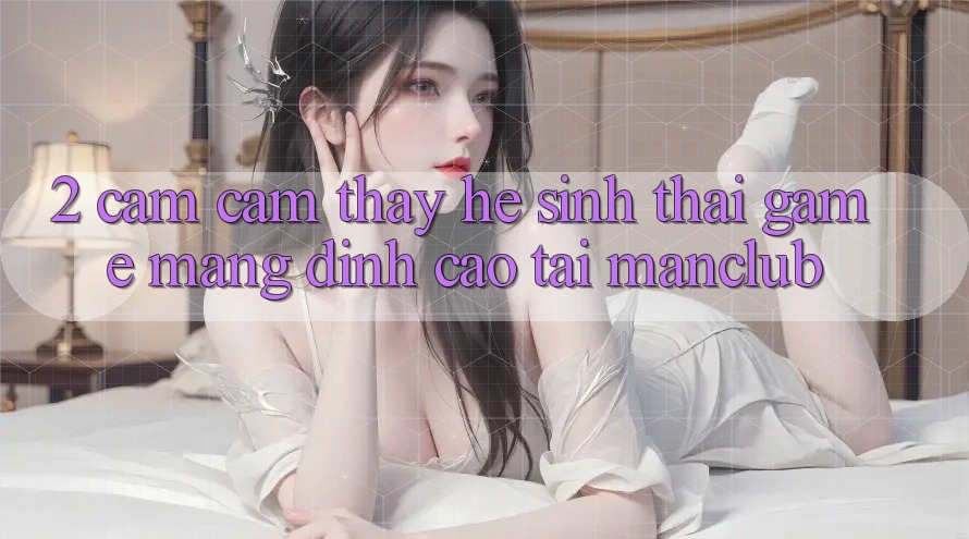 2. Cảm cảm thấy hệ sinh thái Game mạng đỉnh cao tại Manclub 2. Cảm cảm thấy hệ sinh thái Game mạng đỉnh cao tại Manclub
