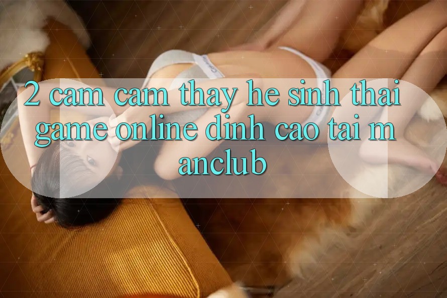 2. Cảm cảm thấy hệ sinh thái Game Online đỉnh cao tại Manclub