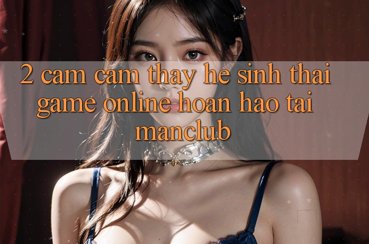 2. Cảm cảm thấy hệ sinh thái Game Online hoàn hảo tại Manclub 2. Cảm cảm thấy hệ sinh thái Game Online hoàn hảo tại Manclub