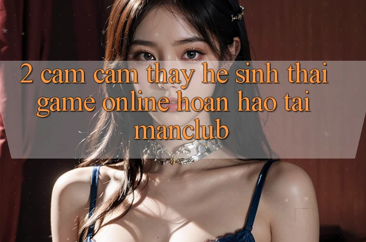 2. Cảm cảm thấy hệ sinh thái Game Online hoàn hảo tại Manclub 2. Cảm cảm thấy hệ sinh thái Game Online hoàn hảo tại Manclub