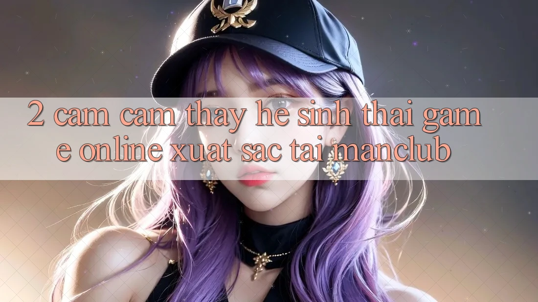 2. Cảm cảm thấy hệ sinh thái Game Online xuất sắc tại Manclub 2. Cảm cảm thấy hệ sinh thái Game Online xuất sắc tại Manclub