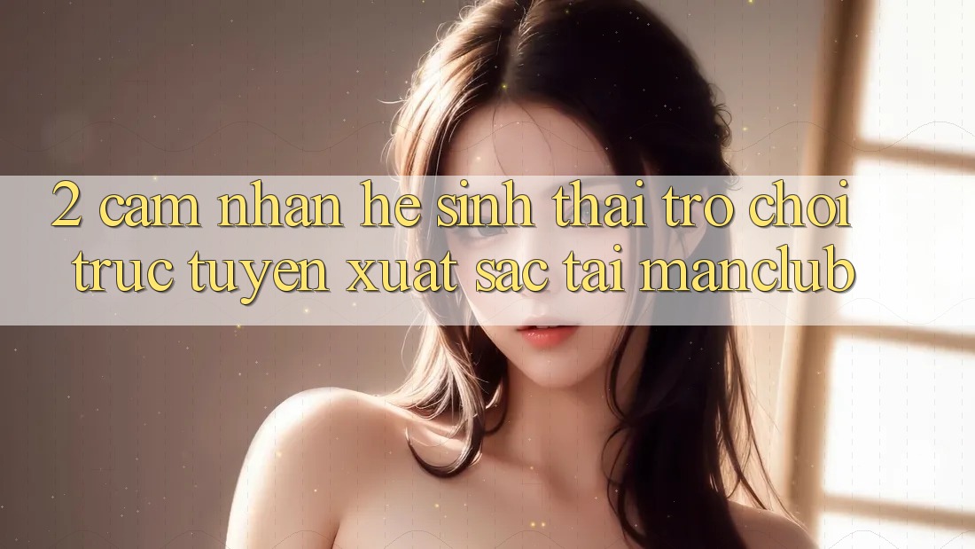 2. Cảm nhận hệ sinh thái Trò chơi trực tuyến xuất sắc tại Manclub 2. Cảm nhận hệ sinh thái Trò chơi trực tuyến xuất sắc tại Manclub