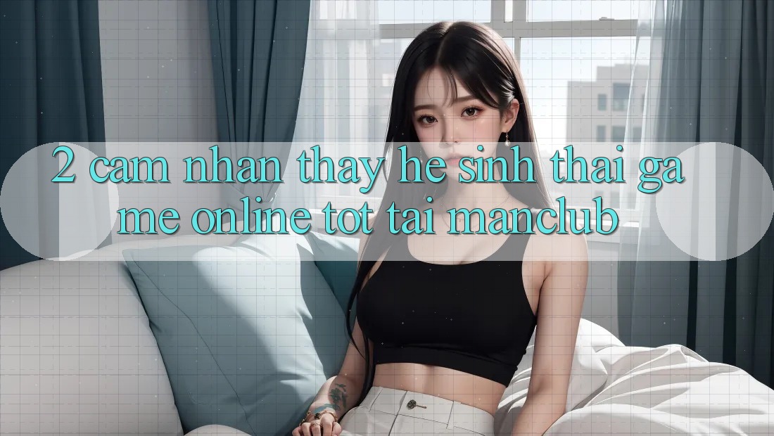 2. Cảm nhận thấy hệ sinh thái Game online tốt tại Manclub