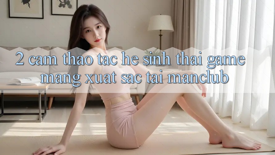 2. Cảm thao tác hệ sinh thái Game mạng xuất sắc tại Manclub