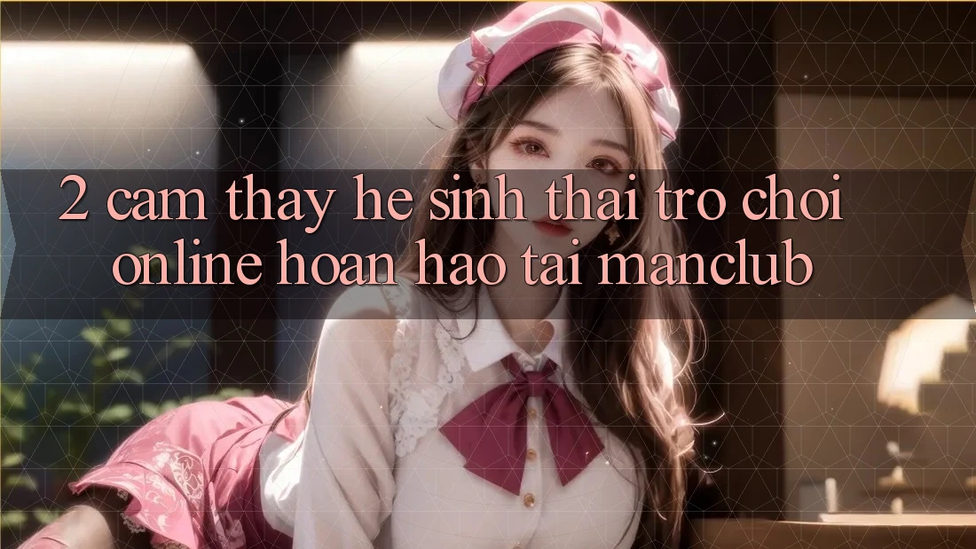 2. Cảm thấy hệ sinh thái Trò chơi Online hoàn hảo tại Manclub