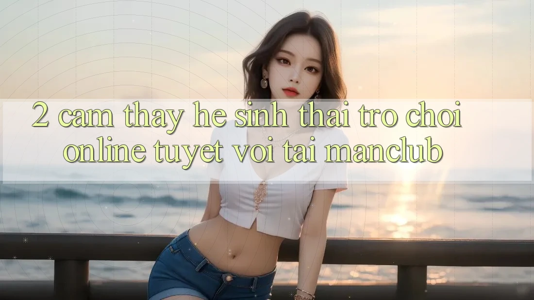 2. Cảm thấy hệ sinh thái Trò chơi Online tuyệt vời tại Manclub
