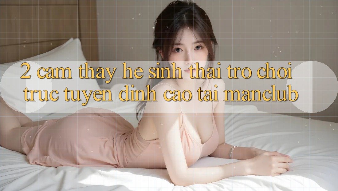 2. Cảm thấy hệ sinh thái Trò chơi trực tuyến đỉnh cao tại Manclub