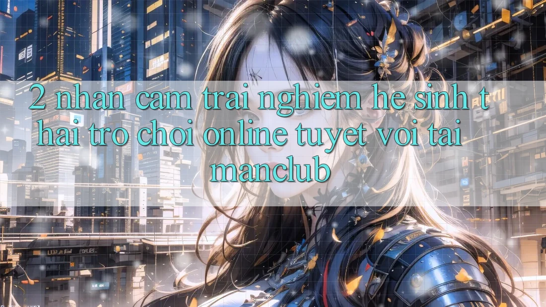 2. Nhận cảm trải nghiệm hệ sinh thái Trò chơi Online tuyệt vời tại Manclub 2. Nhận cảm trải nghiệm hệ sinh thái Trò chơi Online tuyệt vời tại Manclub