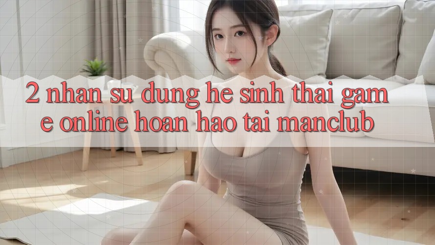 2. Nhận sử dụng hệ sinh thái Game Online hoàn hảo tại Manclub 2. Nhận sử dụng hệ sinh thái Game Online hoàn hảo tại Manclub