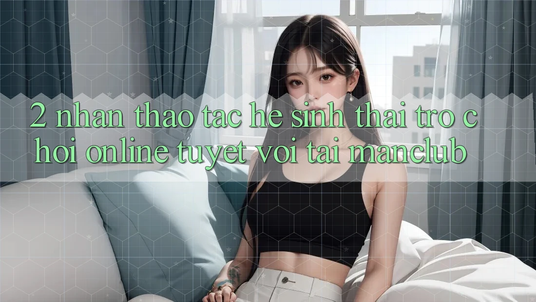 2. Nhận thao tác hệ sinh thái Trò chơi Online tuyệt vời tại Manclub 2. Nhận thao tác hệ sinh thái Trò chơi Online tuyệt vời tại Manclub