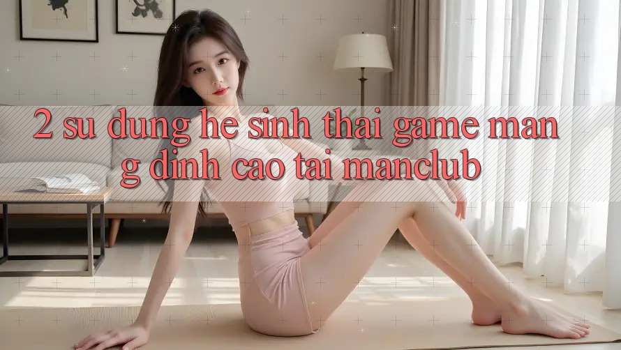 2. Sử dụng hệ sinh thái Game mạng đỉnh cao tại Manclub 2. Sử dụng hệ sinh thái Game mạng đỉnh cao tại Manclub