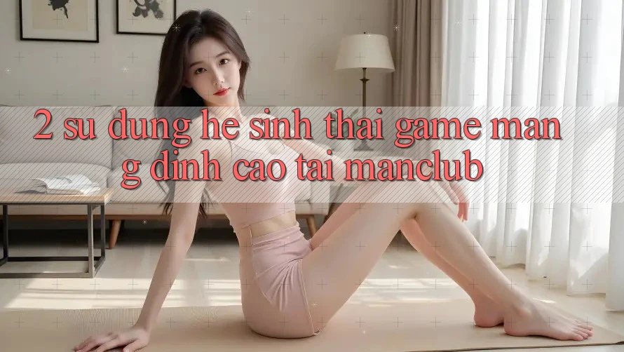 2. Sử dụng hệ sinh thái Game mạng đỉnh cao tại Manclub 2. Sử dụng hệ sinh thái Game mạng đỉnh cao tại Manclub