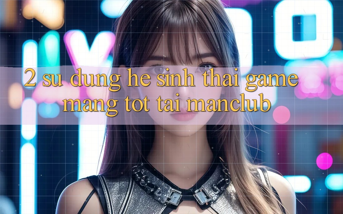 2. Sử dụng hệ sinh thái Game mạng tốt tại Manclub 2. Sử dụng hệ sinh thái Game mạng tốt tại Manclub