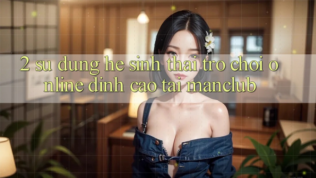 2. Sử dụng hệ sinh thái Trò chơi Online đỉnh cao tại Manclub