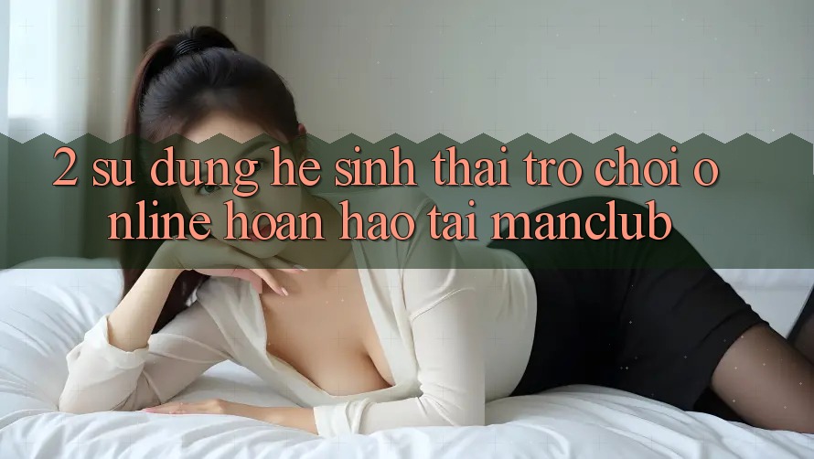2. Sử dụng hệ sinh thái Trò chơi Online hoàn hảo tại Manclub
