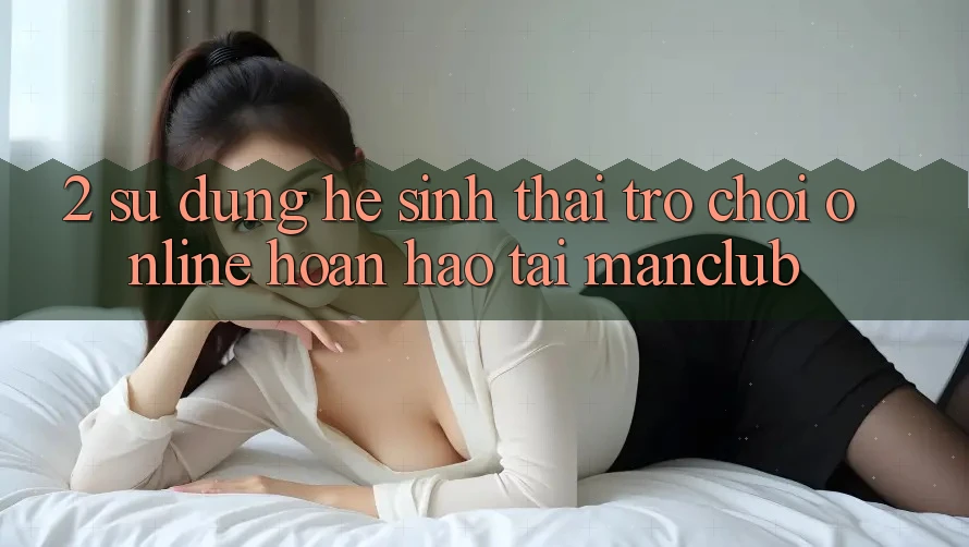 2. Sử dụng hệ sinh thái Trò chơi Online hoàn hảo tại Manclub