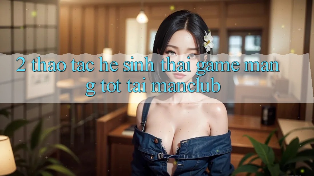 2. Thao tác hệ sinh thái Game mạng tốt tại Manclub 2. Thao tác hệ sinh thái Game mạng tốt tại Manclub