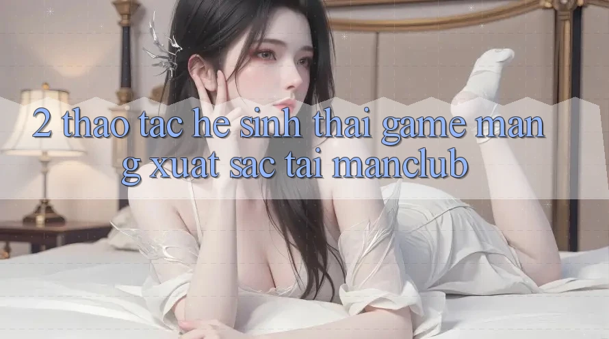 2. Thao tác hệ sinh thái Game mạng xuất sắc tại Manclub