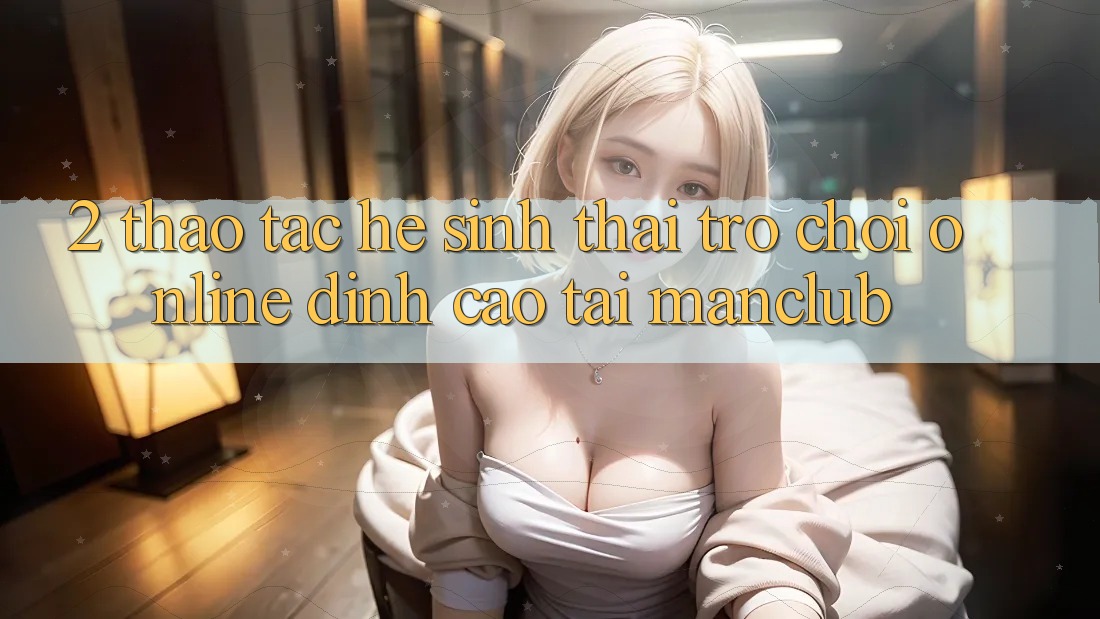 2. Thao tác hệ sinh thái Trò chơi Online đỉnh cao tại Manclub 2. Thao tác hệ sinh thái Trò chơi Online đỉnh cao tại Manclub