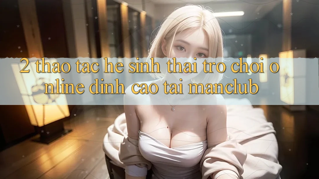 2. Thao tác hệ sinh thái Trò chơi Online đỉnh cao tại Manclub 2. Thao tác hệ sinh thái Trò chơi Online đỉnh cao tại Manclub