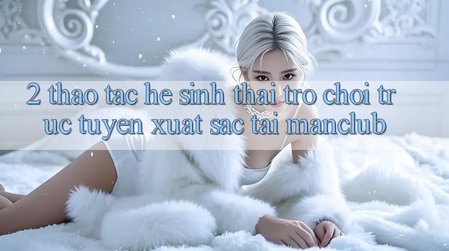 2. Thao tác hệ sinh thái Trò chơi trực tuyến xuất sắc tại Manclub 2. Thao tác hệ sinh thái Trò chơi trực tuyến xuất sắc tại Manclub