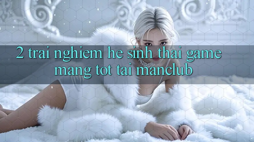 2. Trải nghiệm hệ sinh thái Game mạng tốt tại Manclub 2. Trải nghiệm hệ sinh thái Game mạng tốt tại Manclub