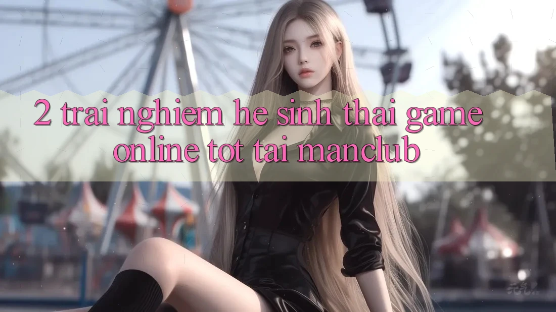 2. Trải nghiệm hệ sinh thái Game Online tốt tại Manclub 2. Trải nghiệm hệ sinh thái Game Online tốt tại Manclub