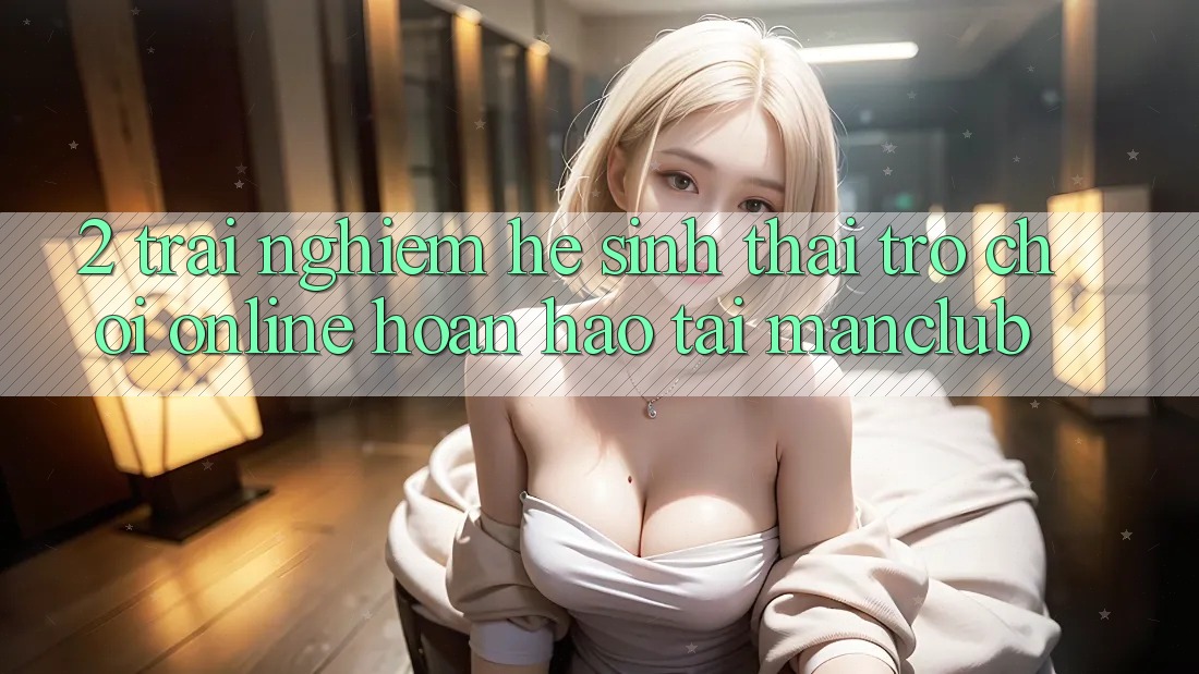 2. Trải nghiệm hệ sinh thái Trò chơi Online hoàn hảo tại Manclub