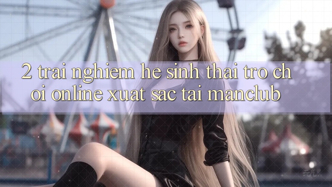 2. Trải nghiệm hệ sinh thái Trò chơi Online xuất sắc tại Manclub 2. Trải nghiệm hệ sinh thái Trò chơi Online xuất sắc tại Manclub
