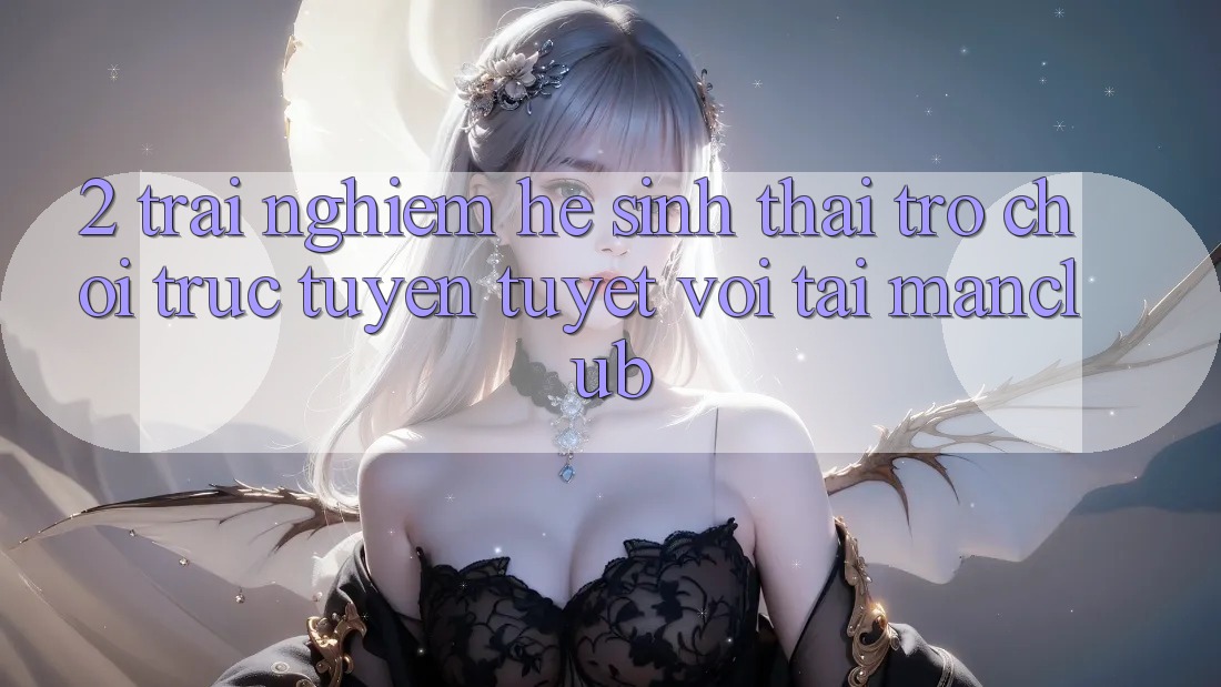 2. Trải nghiệm hệ sinh thái Trò chơi trực tuyến tuyệt vời tại Manclub