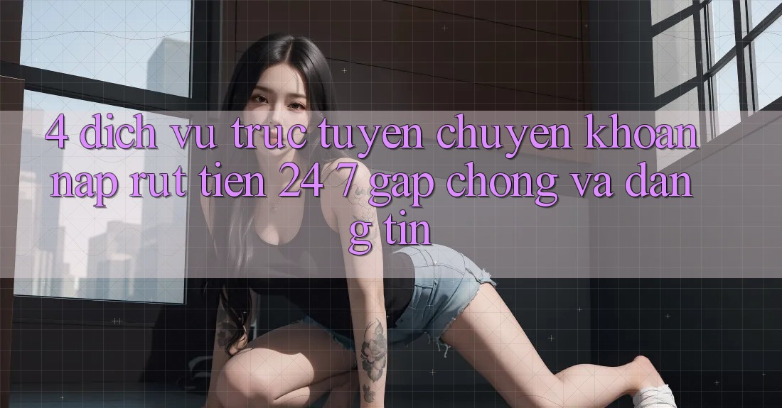 4. Dịch vụ trực tuyến chuyển khoản nạp - rút tiền 24/7: Gấp chóng và đáng tin