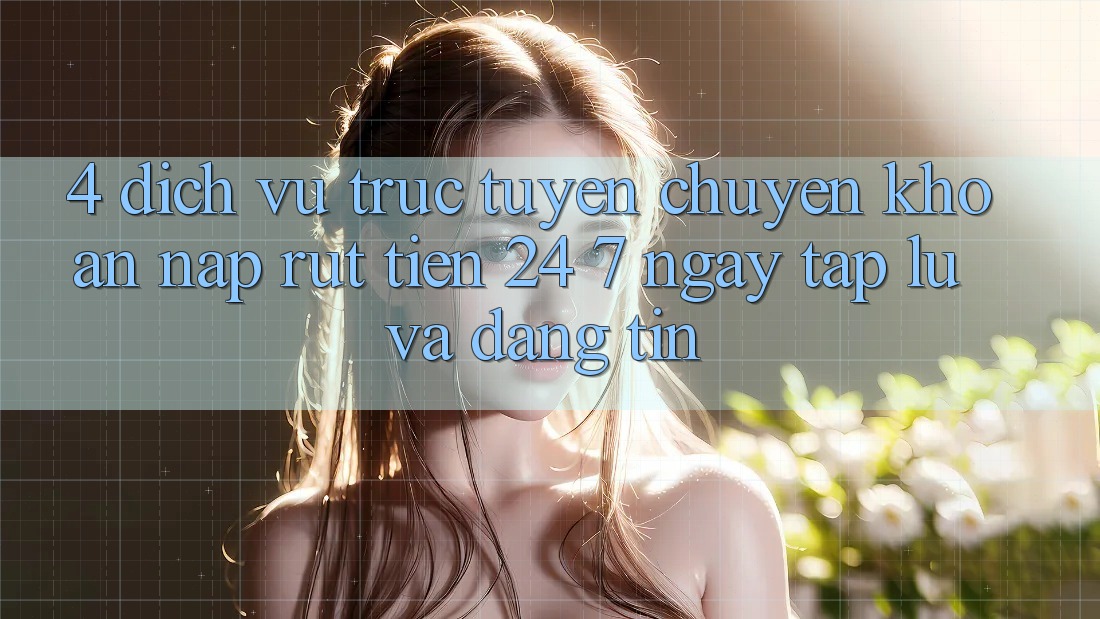 4. Dịch vụ trực tuyến chuyển khoản nạp - rút tiền 24/7: Ngay tắp lự và đáng tin 4. Dịch vụ trực tuyến chuyển khoản nạp - rút tiền 24/7: Ngay tắp lự và đáng tin