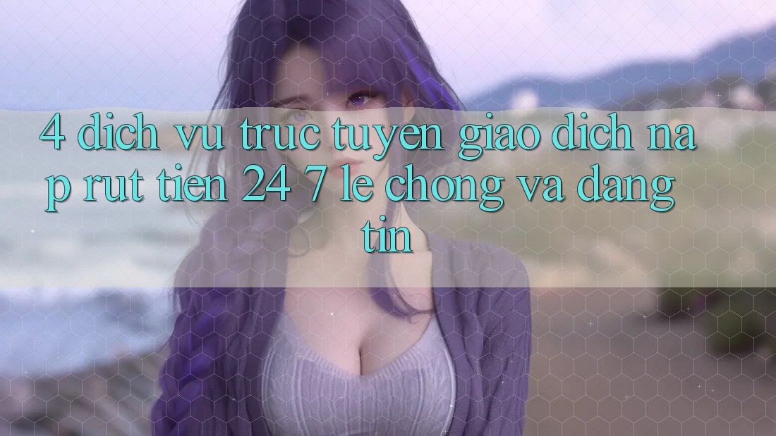 4. Dịch vụ trực tuyến giao dịch nạp - rút tiền 24/7: Lẹ chóng và đáng tin 4. Dịch vụ trực tuyến giao dịch nạp - rút tiền 24/7: Lẹ chóng và đáng tin
