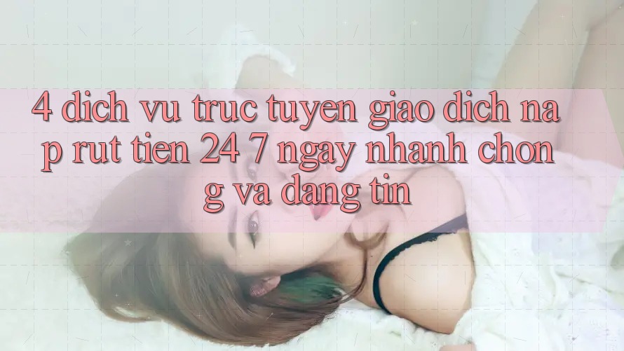 4. Dịch vụ trực tuyến giao dịch nạp - rút tiền 24/7: Ngay nhanh chóng và đáng tin
