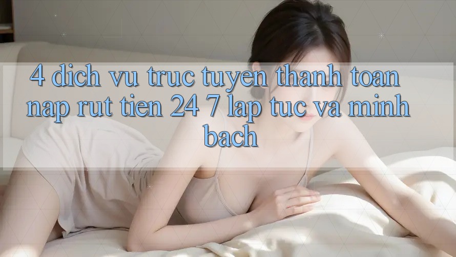 4. Dịch vụ trực tuyến thanh toán nạp - rút tiền 24/7: Lập tức và minh bạch
