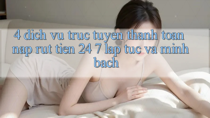 4. Dịch vụ trực tuyến thanh toán nạp - rút tiền 24/7: Lập tức và minh bạch 4. Dịch vụ trực tuyến thanh toán nạp - rút tiền 24/7: Lập tức và minh bạch