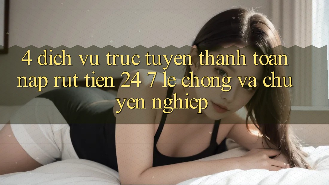 4. Dịch vụ trực tuyến thanh toán nạp - rút tiền 24/7: Lẹ chóng và chuyên nghiệp