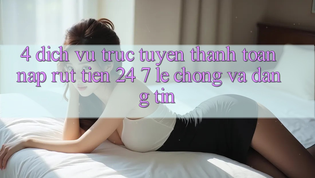 4. Dịch vụ trực tuyến thanh toán nạp - rút tiền 24/7: Lẹ chóng và đáng tin