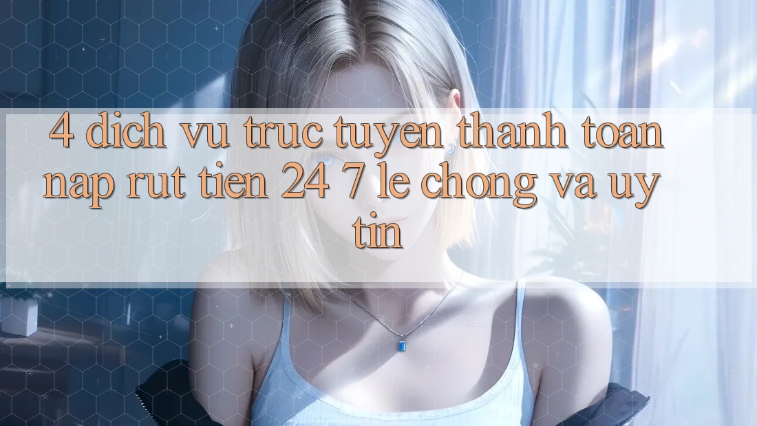 4. Dịch vụ trực tuyến thanh toán nạp - rút tiền 24/7: Lẹ chóng và uy tín