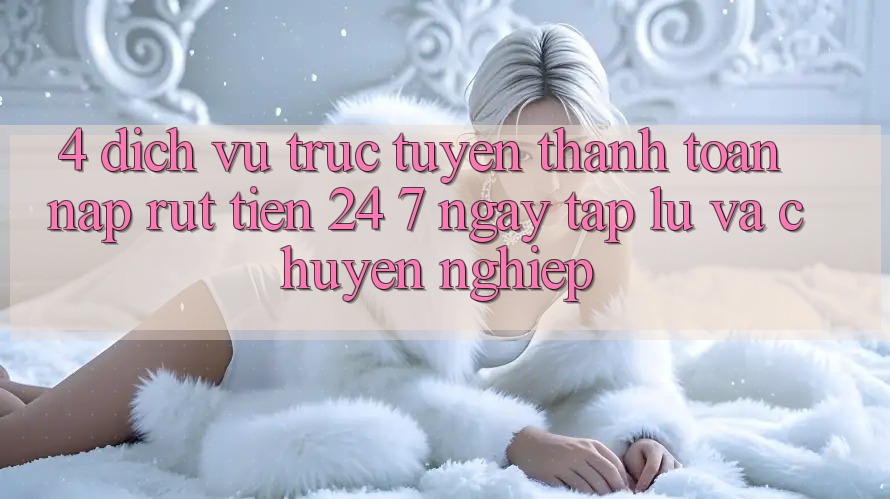 4. Dịch vụ trực tuyến thanh toán nạp - rút tiền 24/7: Ngay tắp lự và chuyên nghiệp 4. Dịch vụ trực tuyến thanh toán nạp - rút tiền 24/7: Ngay tắp lự và chuyên nghiệp