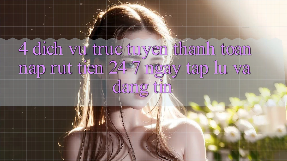 4. Dịch vụ trực tuyến thanh toán nạp - rút tiền 24/7: Ngay tắp lự và đáng tin 4. Dịch vụ trực tuyến thanh toán nạp - rút tiền 24/7: Ngay tắp lự và đáng tin