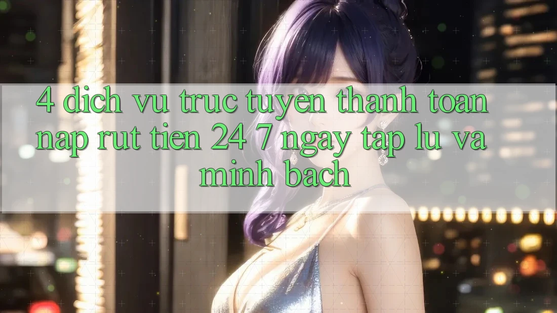 4. Dịch vụ trực tuyến thanh toán nạp - rút tiền 24/7: Ngay tắp lự và minh bạch