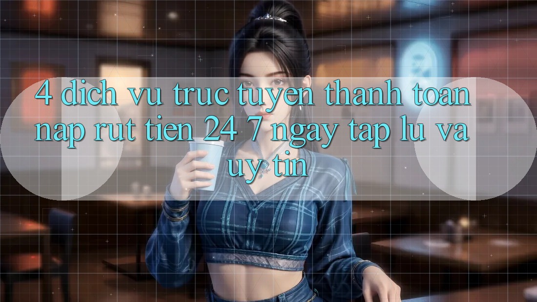 4. Dịch vụ trực tuyến thanh toán nạp - rút tiền 24/7: Ngay tắp lự và uy tín 4. Dịch vụ trực tuyến thanh toán nạp - rút tiền 24/7: Ngay tắp lự và uy tín