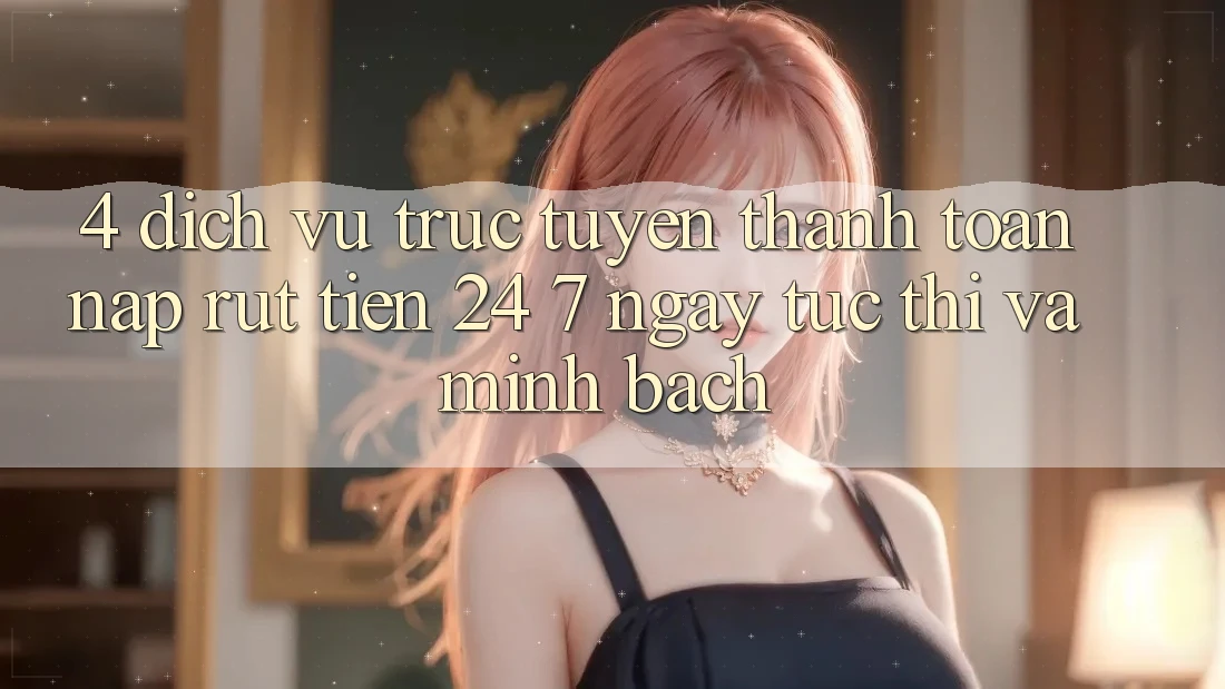 4. Dịch vụ trực tuyến thanh toán nạp - rút tiền 24/7: Ngay tức thì và minh bạch 4. Dịch vụ trực tuyến thanh toán nạp - rút tiền 24/7: Ngay tức thì và minh bạch