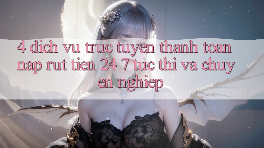4. Dịch vụ trực tuyến thanh toán nạp - rút tiền 24/7: Tức thì và chuyên nghiệp