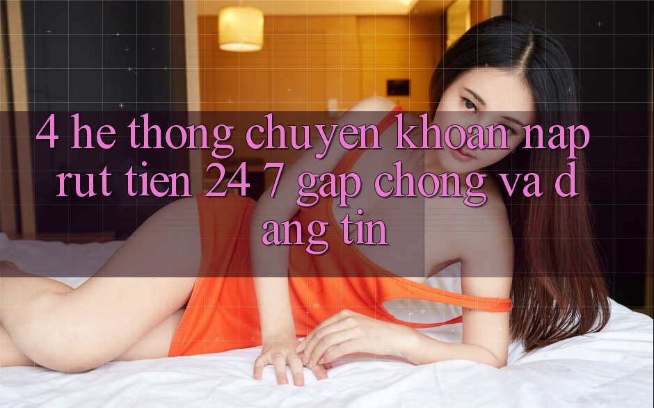 4. Hệ thống chuyển khoản nạp - rút tiền 24/7: Gấp chóng và đáng tin