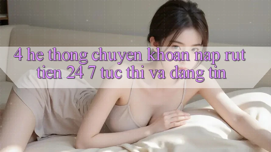 4. Hệ thống chuyển khoản nạp - rút tiền 24/7: Tức thì và đáng tin